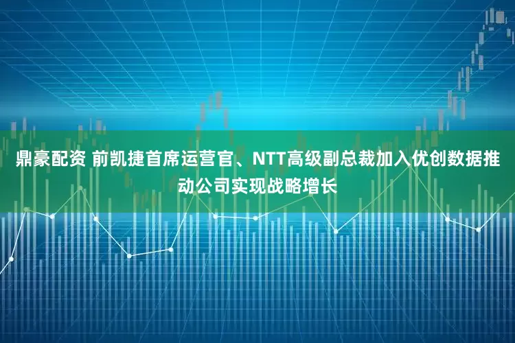 鼎豪配资 前凯捷首席运营官、NTT高级副总裁加入优创数据推动公司实现战略增长