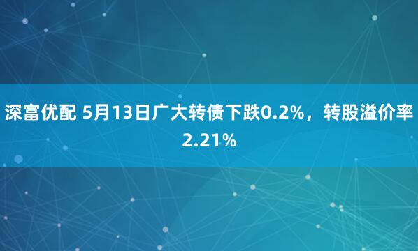 深富优配 5月13日广大转债下跌0.2%，转股溢价率2.21%