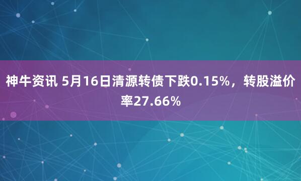 神牛资讯 5月16日清源转债下跌0.15%，转股溢价率27.66%