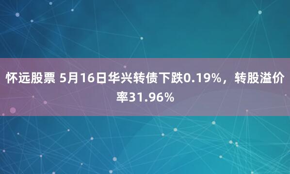怀远股票 5月16日华兴转债下跌0.19%，转股溢价率31.96%
