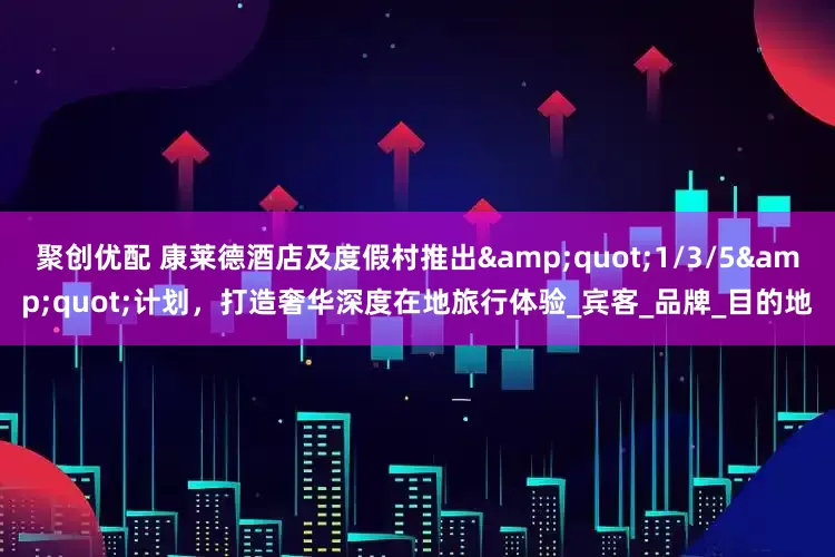 聚创优配 康莱德酒店及度假村推出"1/3/5"计划，打造奢华深度在地旅行体验_宾客_品牌_目的地