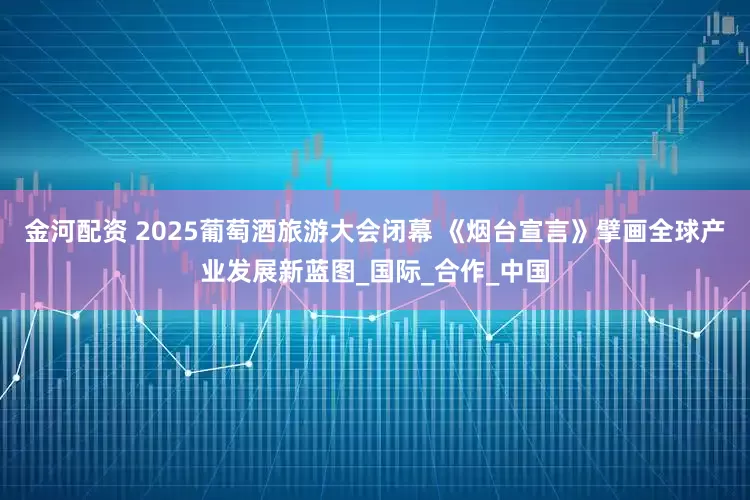金河配资 2025葡萄酒旅游大会闭幕 《烟台宣言》擘画全球产业发展新蓝图_国际_合作_中国