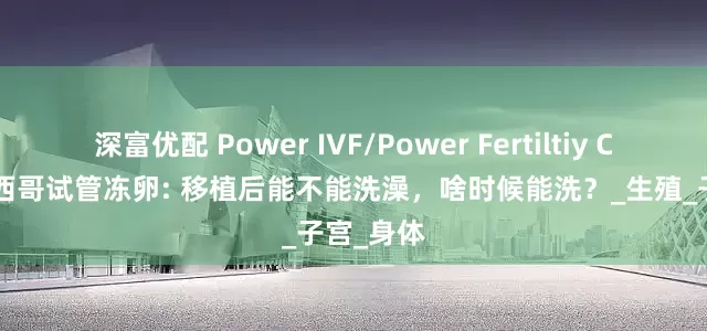 深富优配 Power IVF/Power Fertiltiy Center墨西哥试管冻卵: 移植后能不能洗澡，啥时候能洗？_生殖_子宫_身体