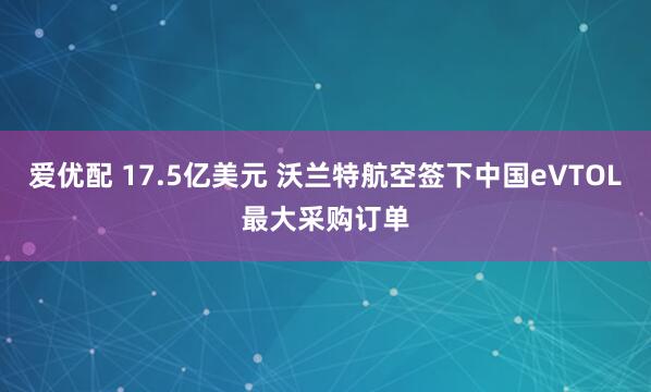 爱优配 17.5亿美元 沃兰特航空签下中国eVTOL最大采购订单