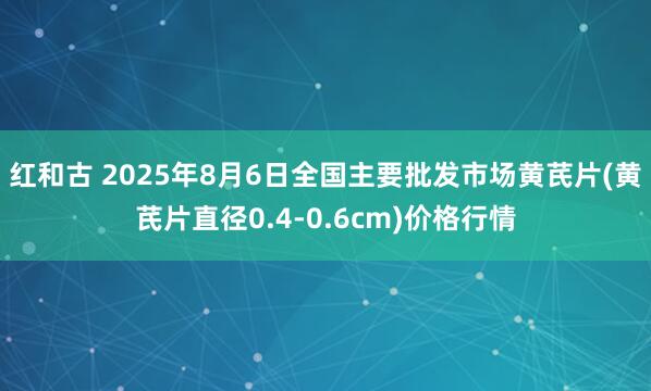 红和古 2025年8月6日全国主要批发市场黄芪片(黄芪片直径0.4-0.6cm)价格行情