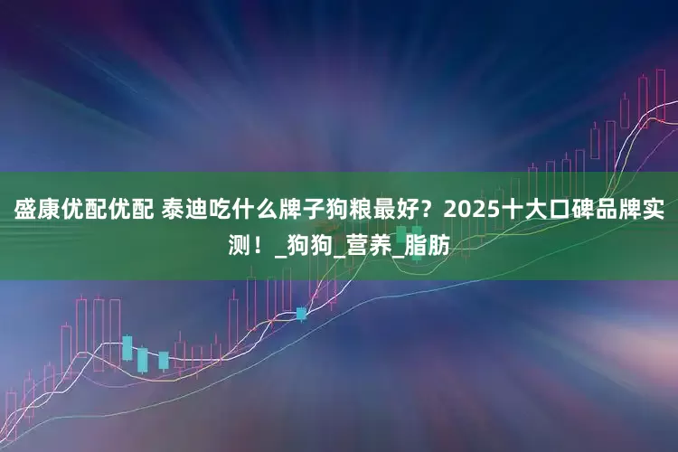 盛康优配优配 泰迪吃什么牌子狗粮最好？2025十大口碑品牌实测！_狗狗_营养_脂肪