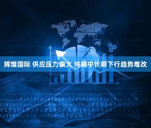 辉煌国际 供应压力偏大 纯碱中长期下行趋势难改