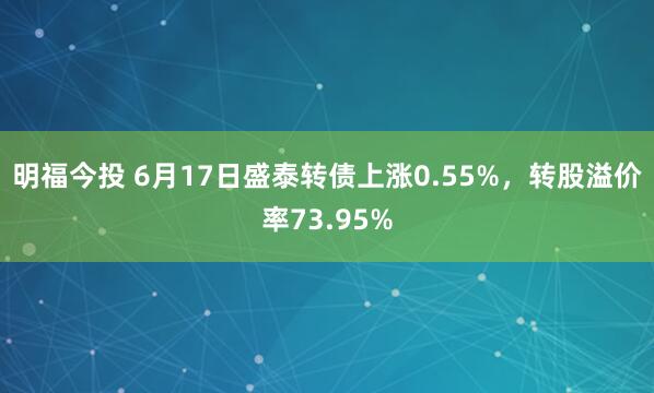 明福今投 6月17日盛泰转债上涨0.55%，转股溢价率73.95%