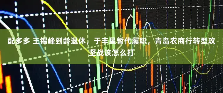 配多多 王锡峰到龄退休，于丰星暂代履职，青岛农商行转型攻坚战该怎么打