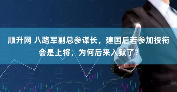 顺升网 八路军副总参谋长，建国后若参加授衔会是上将，为何后来入狱了？
